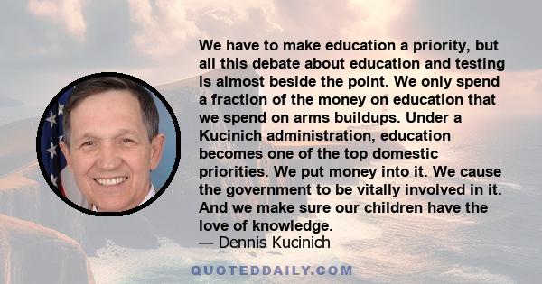 We have to make education a priority, but all this debate about education and testing is almost beside the point. We only spend a fraction of the money on education that we spend on arms buildups. Under a Kucinich