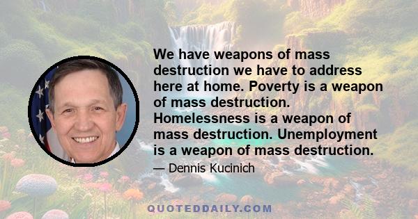 We have weapons of mass destruction we have to address here at home. Poverty is a weapon of mass destruction. Homelessness is a weapon of mass destruction. Unemployment is a weapon of mass destruction.