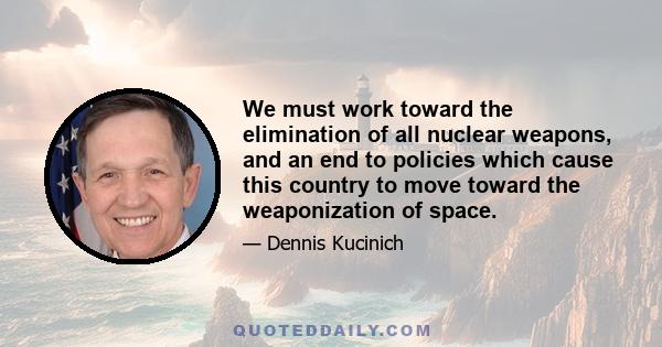 We must work toward the elimination of all nuclear weapons, and an end to policies which cause this country to move toward the weaponization of space.