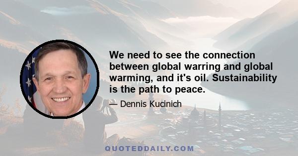 We need to see the connection between global warring and global warming, and it's oil. Sustainability is the path to peace.