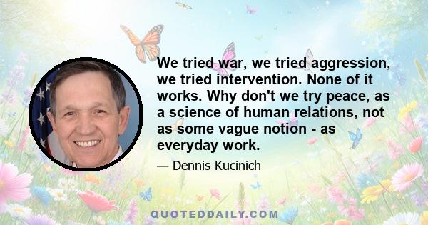 We tried war, we tried aggression, we tried intervention. None of it works. Why don't we try peace, as a science of human relations, not as some vague notion - as everyday work.