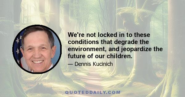 We're not locked in to these conditions that degrade the environment, and jeopardize the future of our children.