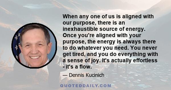 When any one of us is aligned with our purpose, there is an inexhaustible source of energy. Once you're aligned with your purpose, the energy is always there to do whatever you need. You never get tired, and you do