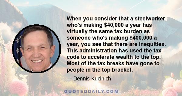 When you consider that a steelworker who's making $40,000 a year has virtually the same tax burden as someone who's making $400,000 a year, you see that there are inequities. This administration has used the tax code to 