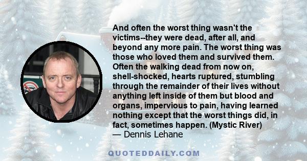 And often the worst thing wasn't the victims--they were dead, after all, and beyond any more pain. The worst thing was those who loved them and survived them. Often the walking dead from now on, shell-shocked, hearts