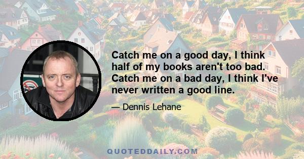 Catch me on a good day, I think half of my books aren't too bad. Catch me on a bad day, I think I've never written a good line.