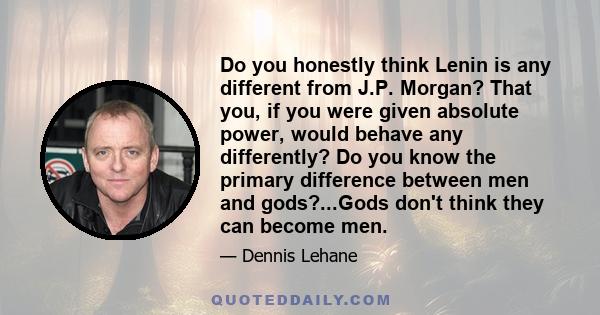 Do you honestly think Lenin is any different from J.P. Morgan? That you, if you were given absolute power, would behave any differently? Do you know the primary difference between men and gods?...Gods don't think they