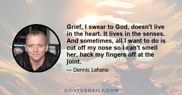 Grief, I swear to God, doesn't live in the heart. It lives in the senses. And sometimes, all I want to do is cut off my nose so I can't smell her, hack my fingers off at the joint.