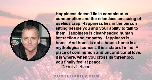 Happiness doesn't lie in conspicuous consumption and the relentless amassing of useless crap. Happiness lies in the person sitting beside you and your ability to talk to them. Happiness is clear-headed human interaction 