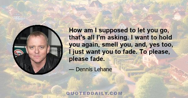 How am I supposed to let you go, that's all I'm asking. I want to hold you again, smell you, and, yes too, I just want you to fade. To please, please fade.