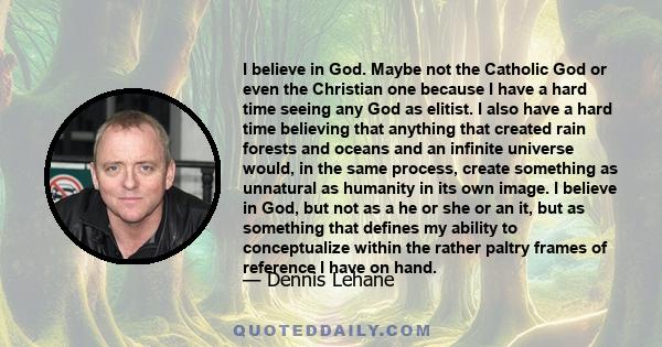 I believe in God. Maybe not the Catholic God or even the Christian one because I have a hard time seeing any God as elitist. I also have a hard time believing that anything that created rain forests and oceans and an