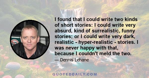 I found that I could write two kinds of short stories: I could write very absurd, kind of surrealistic, funny stories; or I could write very dark, realistic - hyper-realistic - stories. I was never happy with that,