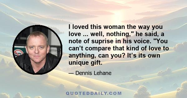 I loved this woman the way you love ... well, nothing, he said, a note of suprise in his voice. You can’t compare that kind of love to anything, can you? It’s its own unique gift.