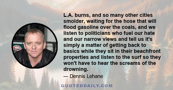 L.A. burns, and so many other cities smolder, waiting for the hose that will flood gasoline over the coals, and we listen to politicians who fuel our hate and our narrow views and tell us it's simply a matter of getting 