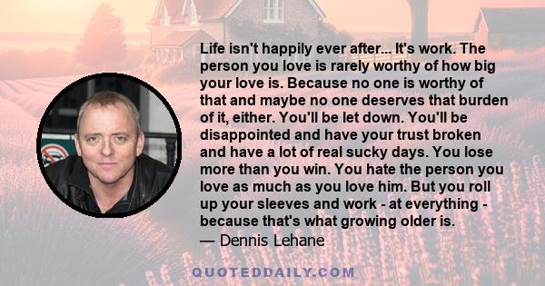 Life isn't happily ever after... It's work. The person you love is rarely worthy of how big your love is. Because no one is worthy of that and maybe no one deserves that burden of it, either. You'll be let down. You'll