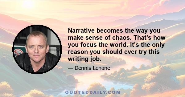 Narrative becomes the way you make sense of chaos. That's how you focus the world. It's the only reason you should ever try this writing job.