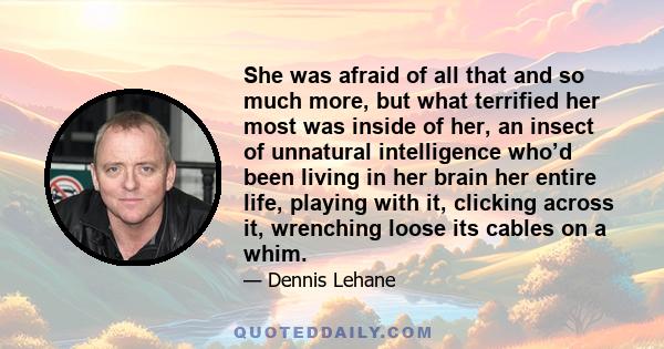 She was afraid of all that and so much more, but what terrified her most was inside of her, an insect of unnatural intelligence who’d been living in her brain her entire life, playing with it, clicking across it,