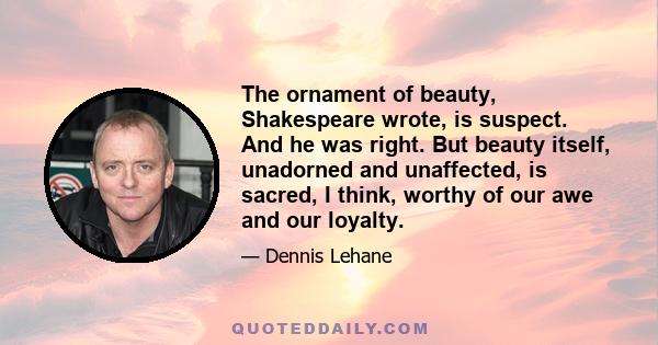 The ornament of beauty, Shakespeare wrote, is suspect. And he was right. But beauty itself, unadorned and unaffected, is sacred, I think, worthy of our awe and our loyalty.