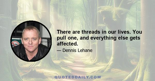 There are threads in our lives. You pull one, and everything else gets affected.