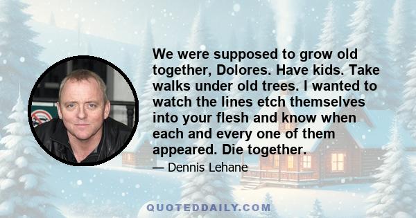 We were supposed to grow old together, Dolores. Have kids. Take walks under old trees. I wanted to watch the lines etch themselves into your flesh and know when each and every one of them appeared. Die together.