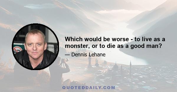 Which would be worse - to live as a monster, or to die as a good man?