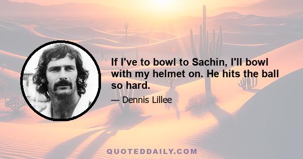 If I've to bowl to Sachin, I'll bowl with my helmet on. He hits the ball so hard.