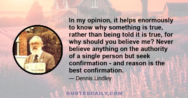 In my opinion, it helps enormously to know why something is true, rather than being told it is true, for why should you believe me? Never believe anything on the authority of a single person but seek confirmation - and