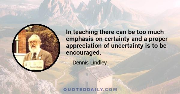 In teaching there can be too much emphasis on certainty and a proper appreciation of uncertainty is to be encouraged.