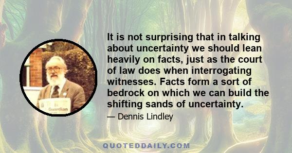 It is not surprising that in talking about uncertainty we should lean heavily on facts, just as the court of law does when interrogating witnesses. Facts form a sort of bedrock on which we can build the shifting sands