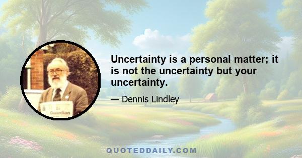 Uncertainty is a personal matter; it is not the uncertainty but your uncertainty.