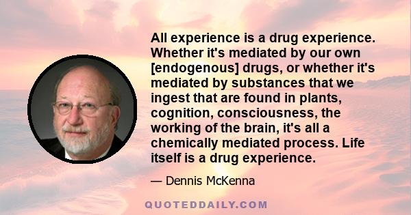 All experience is a drug experience. Whether it's mediated by our own [endogenous] drugs, or whether it's mediated by substances that we ingest that are found in plants, cognition, consciousness, the working of the