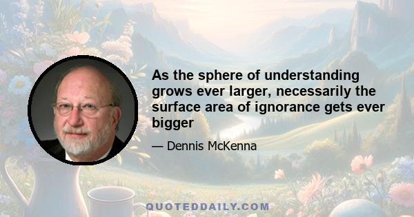 As the sphere of understanding grows ever larger, necessarily the surface area of ignorance gets ever bigger