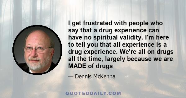 I get frustrated with people who say that a drug experience can have no spiritual validity. I'm here to tell you that all experience is a drug experience. We're all on drugs all the time, largely because we are MADE of