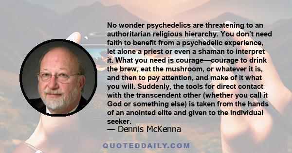 No wonder psychedelics are threatening to an authoritarian religious hierarchy. You don’t need faith to benefit from a psychedelic experience, let alone a priest or even a shaman to interpret it. What you need is