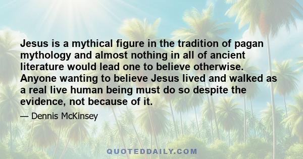 Jesus is a mythical figure in the tradition of pagan mythology and almost nothing in all of ancient literature would lead one to believe otherwise. Anyone wanting to believe Jesus lived and walked as a real live human