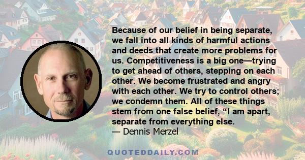 Because of our belief in being separate, we fall into all kinds of harmful actions and deeds that create more problems for us. Competitiveness is a big one—trying to get ahead of others, stepping on each other. We