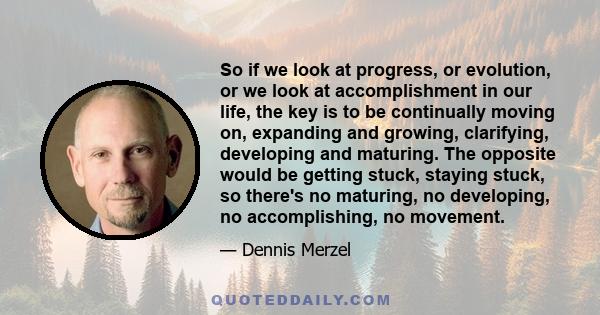 So if we look at progress, or evolution, or we look at accomplishment in our life, the key is to be continually moving on, expanding and growing, clarifying, developing and maturing. The opposite would be getting stuck, 