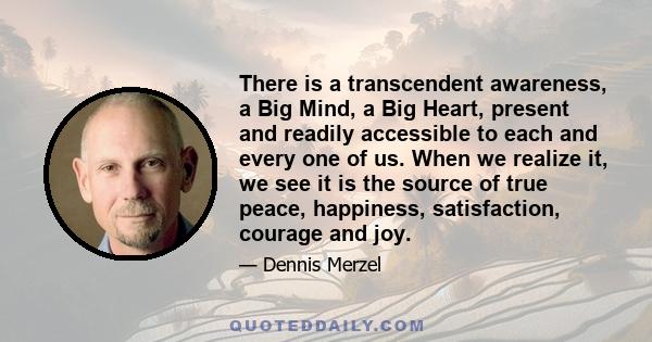 There is a transcendent awareness, a Big Mind, a Big Heart, present and readily accessible to each and every one of us. When we realize it, we see it is the source of true peace, happiness, satisfaction, courage and joy.