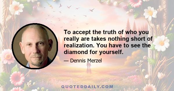 To accept the truth of who you really are takes nothing short of realization. You have to see the diamond for yourself.