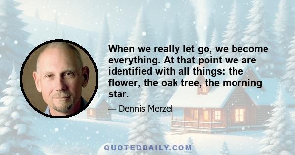 When we really let go, we become everything. At that point we are identified with all things: the flower, the oak tree, the morning star.