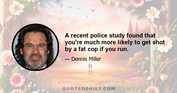 A recent police study found that you're much more likely to get shot by a fat cop if you run.