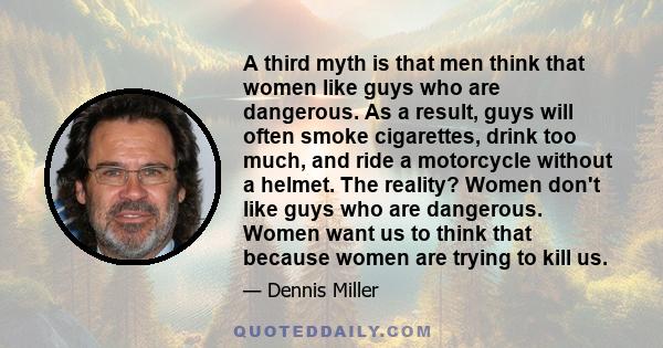 A third myth is that men think that women like guys who are dangerous. As a result, guys will often smoke cigarettes, drink too much, and ride a motorcycle without a helmet. The reality? Women don't like guys who are