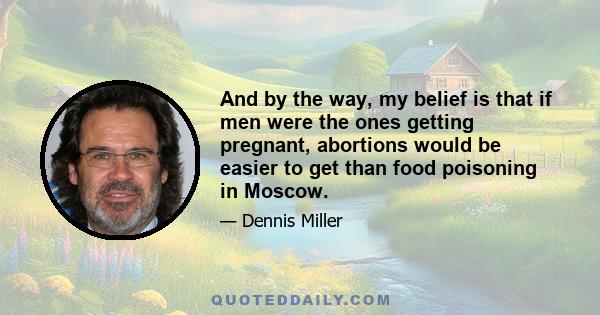 And by the way, my belief is that if men were the ones getting pregnant, abortions would be easier to get than food poisoning in Moscow.