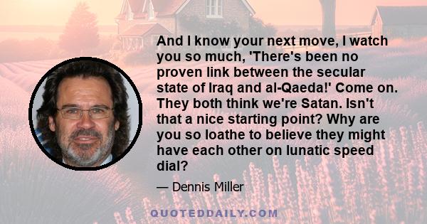 And I know your next move, I watch you so much, 'There's been no proven link between the secular state of Iraq and al-Qaeda!' Come on. They both think we're Satan. Isn't that a nice starting point? Why are you so loathe 