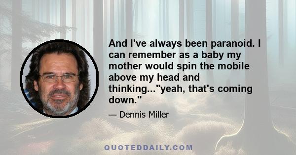 And I've always been paranoid. I can remember as a baby my mother would spin the mobile above my head and thinking...yeah, that's coming down.