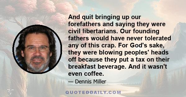 And quit bringing up our forefathers and saying they were civil libertarians. Our founding fathers would have never tolerated any of this crap. For God's sake, they were blowing peoples' heads off because they put a tax 