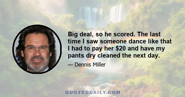 Big deal, so he scored. The last time I saw someone dance like that I had to pay her $20 and have my pants dry cleaned the next day.