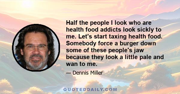 Half the people I look who are health food addicts look sickly to me. Let's start taxing health food. Somebody force a burger down some of these people's jaw because they look a little pale and wan to me.