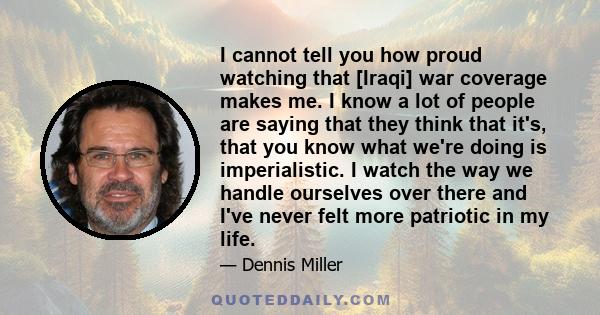 I cannot tell you how proud watching that [Iraqi] war coverage makes me. I know a lot of people are saying that they think that it's, that you know what we're doing is imperialistic. I watch the way we handle ourselves