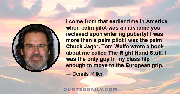 I come from that earlier time in America when palm pilot was a nickname you recieved upon entering puberty! I was more than a palm pilot I was the palm Chuck Jager. Tom Wolfe wrote a book about me called The Right Hand